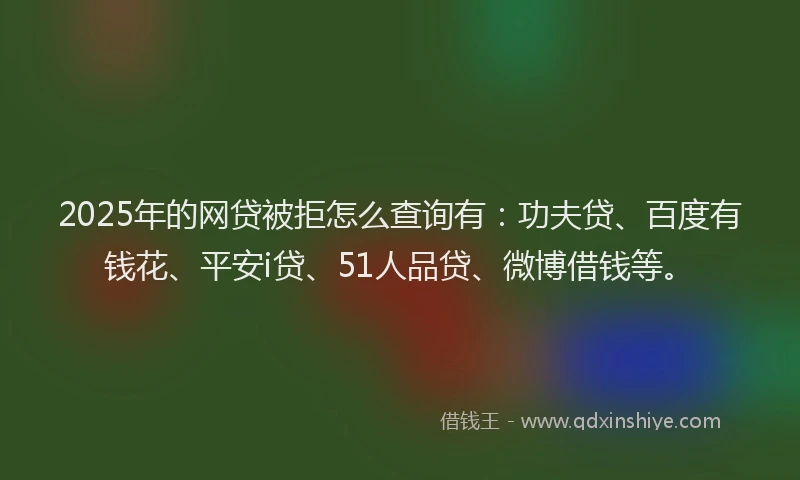 2025年的网贷被拒怎么查询有：功夫贷、百度有钱花、平安i贷、51人品贷、微博借钱等。