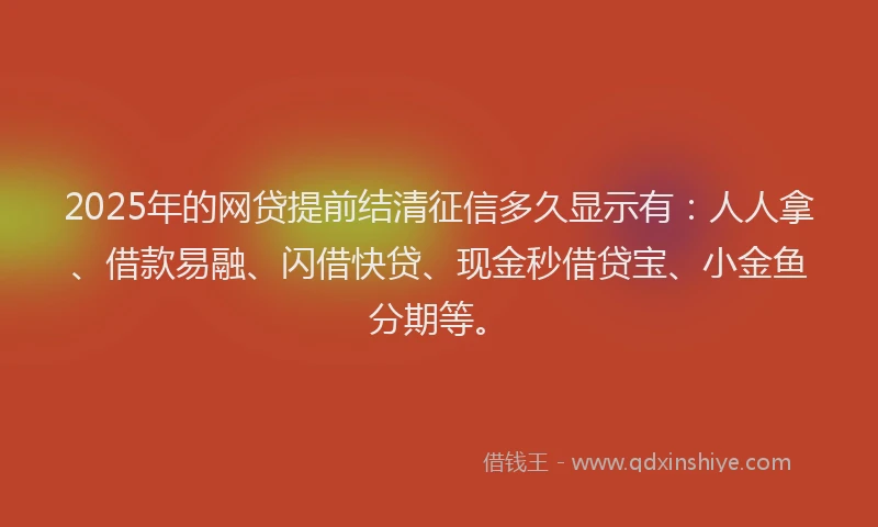 2025年的网贷提前结清征信多久显示有：人人拿、借款易融、闪借快贷、现金秒借贷宝、小金鱼分期等。