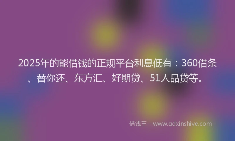 2025年的能借钱的正规平台利息低有：360借条、替你还、东方汇、好期贷、51人品贷等。