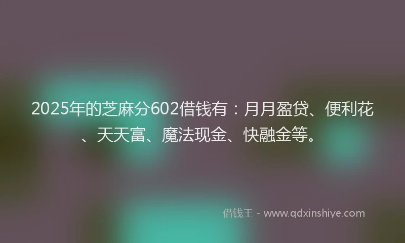 2025年的芝麻分602借钱有：月月盈贷、便利花、天天富、魔法现金、快融金等。