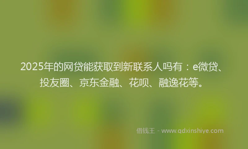 2025年的网贷能获取到新联系人吗有：e微贷、投友圈、京东金融、花呗、融逸花等。