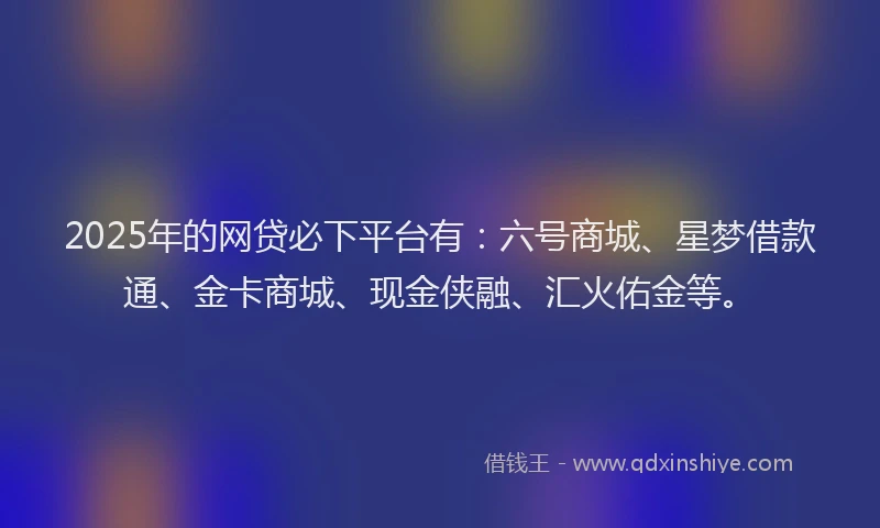 2025年的网贷必下平台有：六号商城、星梦借款通、金卡商城、现金侠融、汇火佑金等。