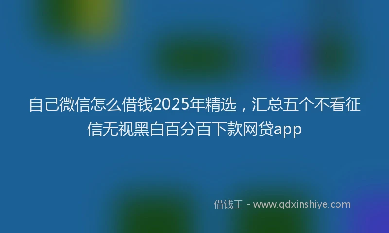 自己微信怎么借钱2025年精选，汇总五个不看征信无视黑白百分百下款网贷app