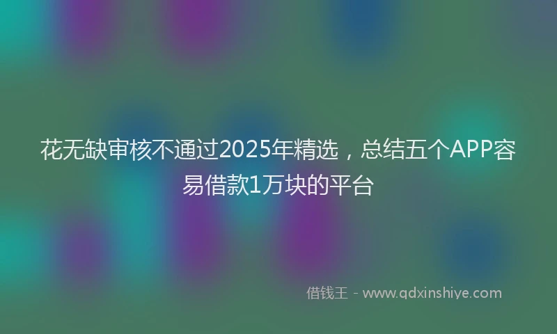 花无缺审核不通过2025年精选，总结五个APP容易借款1万块的平台