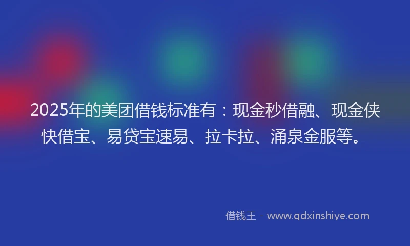 2025年的美团借钱标准有：现金秒借融、现金侠快借宝、易贷宝速易、拉卡拉、涌泉金服等。