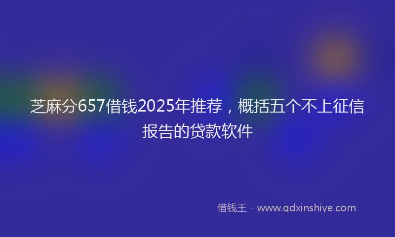 芝麻分657借钱2025年推荐，概括五个不上征信报告的贷款软件
