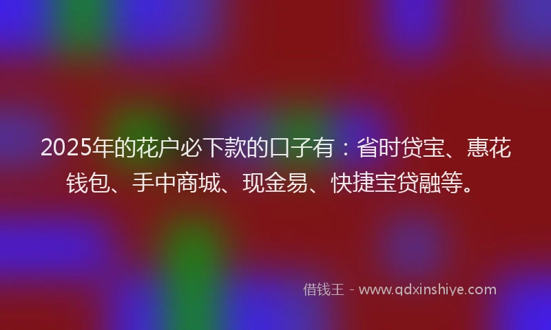 2025年的花户必下款的口子有：省时贷宝、惠花钱包、手中商城、现金易、快捷宝贷融等。