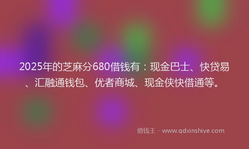 2025年的芝麻分680借钱有：现金巴士、快贷易、汇融通钱包、优者商城、现金侠快借通等。