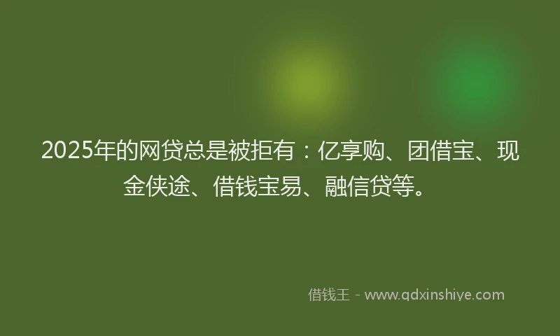 2025年的网贷总是被拒有：亿享购、团借宝、现金侠途、借钱宝易、融信贷等。