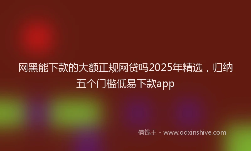网黑能下款的大额正规网贷吗2025年精选，归纳五个门槛低易下款app