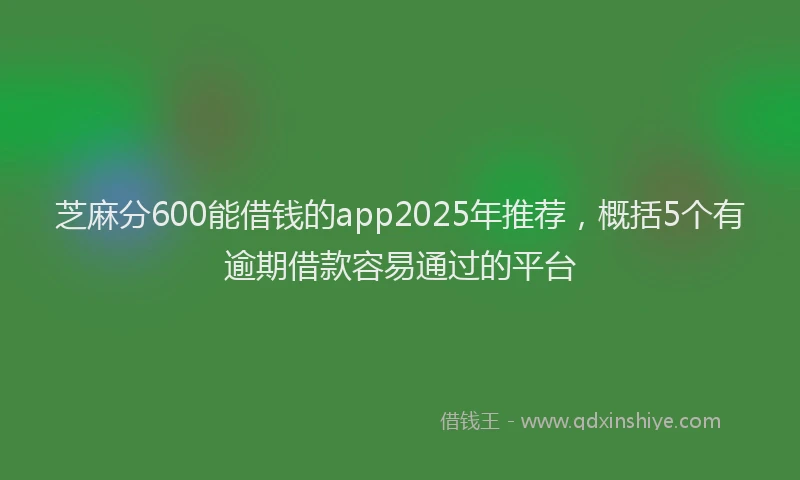 芝麻分600能借钱的app2025年推荐，概括5个有逾期借款容易通过的平台