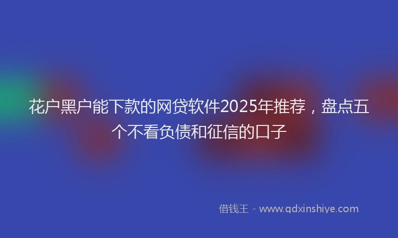 花户黑户能下款的网贷软件2025年推荐，盘点五个不看负债和征信的口子