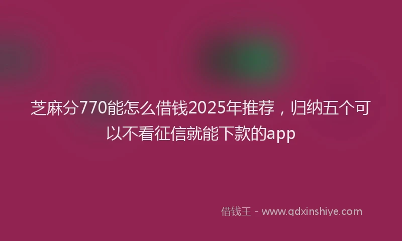 芝麻分770能怎么借钱2025年推荐，归纳五个可以不看征信就能下款的app