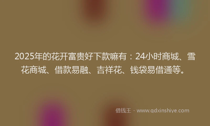 2025年的花开富贵好下款嘛有：24小时商城、雪花商城、借款易融、吉祥花、钱袋易借通等。