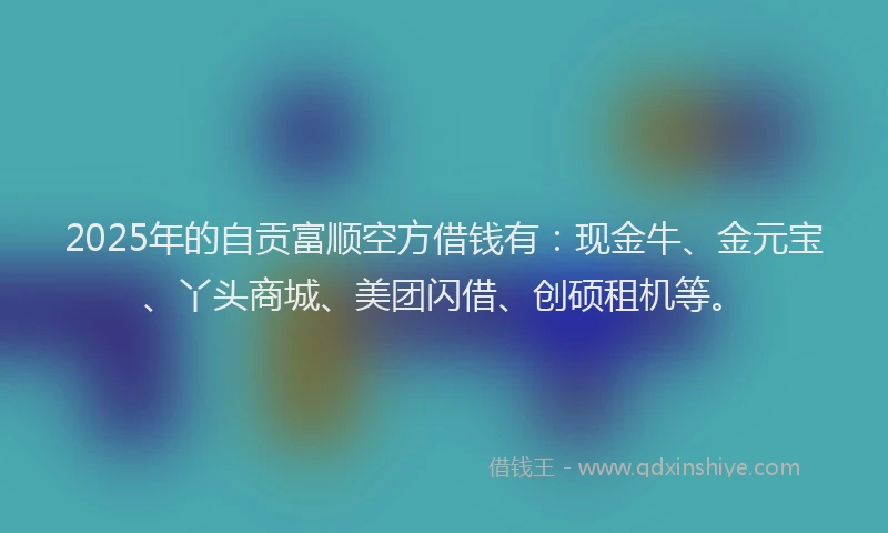 2025年的自贡富顺空方借钱有：现金牛、金元宝、丫头商城、美团闪借、创硕租机等。