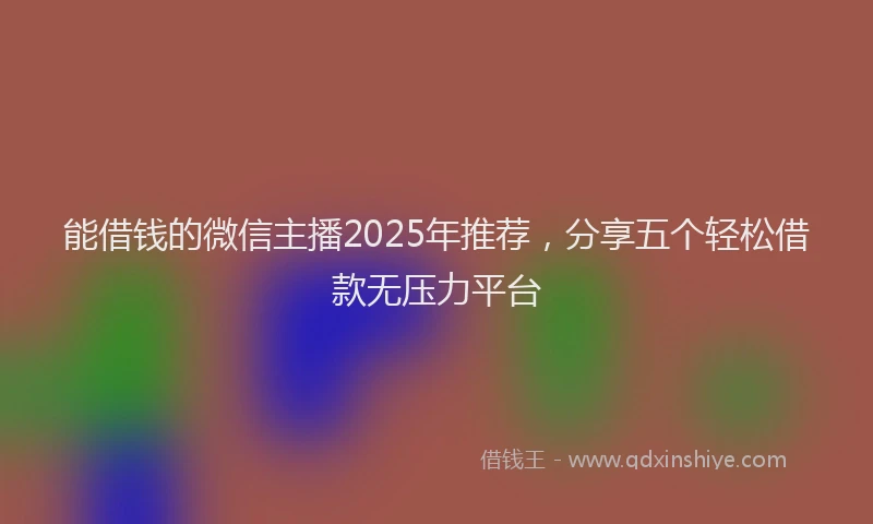 能借钱的微信主播2025年推荐，分享五个轻松借款无压力平台