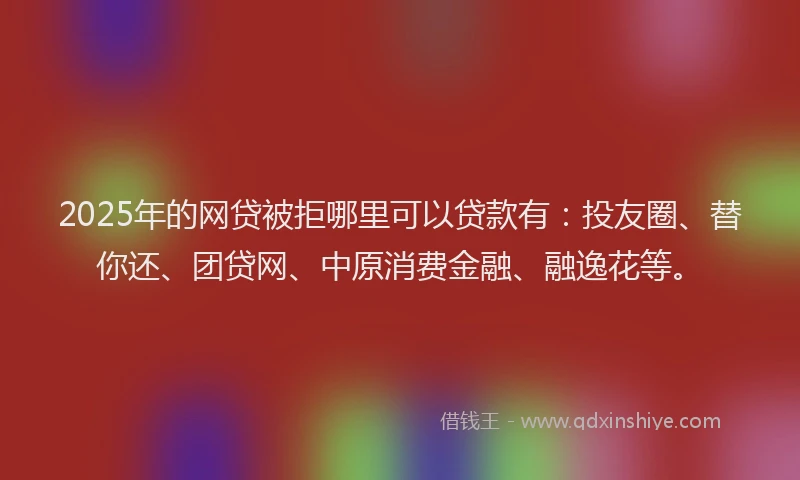 2025年的网贷被拒哪里可以贷款有：投友圈、替你还、团贷网、中原消费金融、融逸花等。