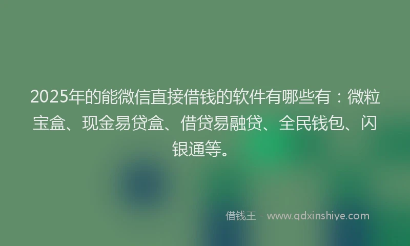 2025年的能微信直接借钱的软件有哪些有：微粒宝盒、现金易贷盒、借贷易融贷、全民钱包、闪银通等。