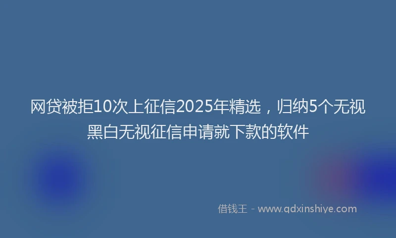 网贷被拒10次上征信2025年精选，归纳5个无视黑白无视征信申请就下款的软件