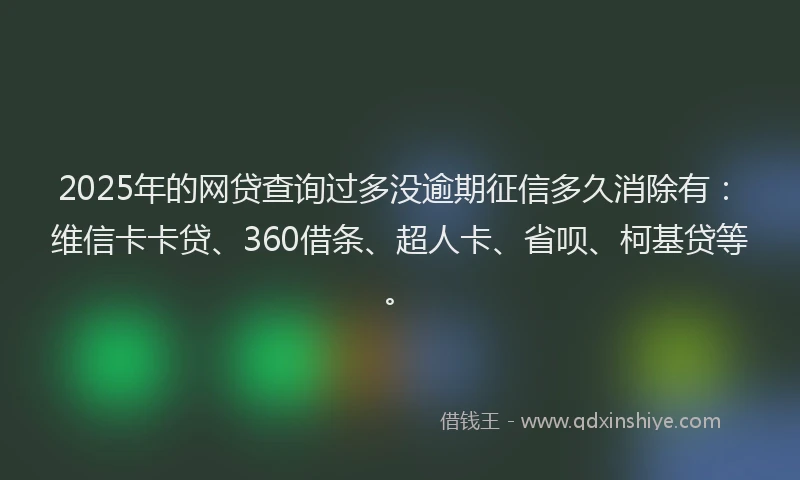 2025年的网贷查询过多没逾期征信多久消除有：维信卡卡贷、360借条、超人卡、省呗、柯基贷等。