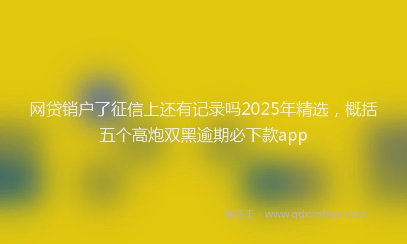 网贷销户了征信上还有记录吗2025年精选，概括五个高炮双黑逾期必下款app