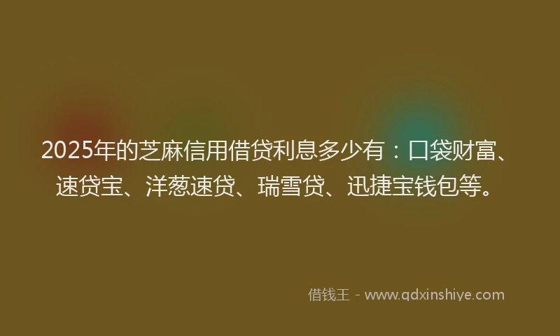 2025年的芝麻信用借贷利息多少有：口袋财富、速贷宝、洋葱速贷、瑞雪贷、迅捷宝钱包等。