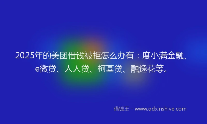 2025年的美团借钱被拒怎么办有：度小满金融、e微贷、人人贷、柯基贷、融逸花等。