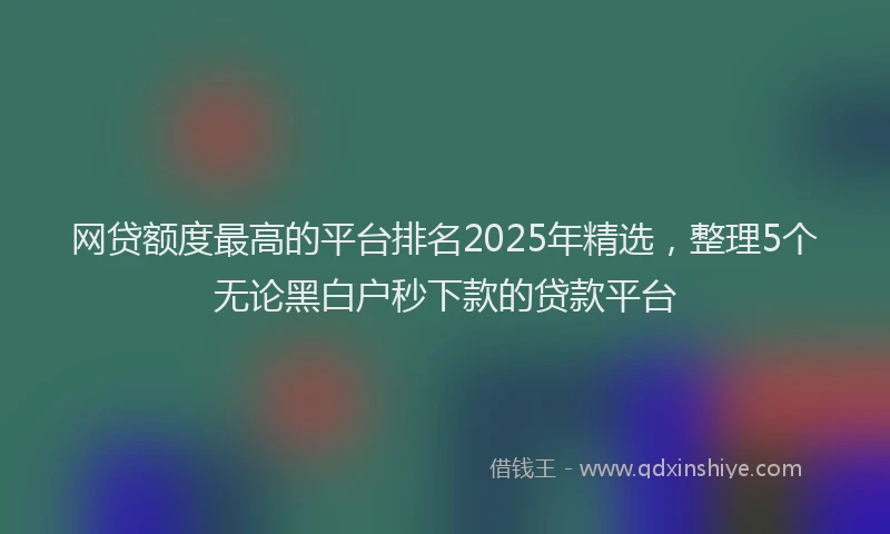 网贷额度最高的平台排名2025年精选，整理5个无论黑白户秒下款的贷款平台
