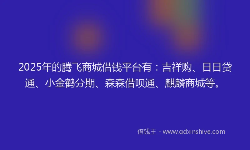 2025年的腾飞商城借钱平台有：吉祥购、日日贷通、小金鹤分期、森森借呗通、麒麟商城等。