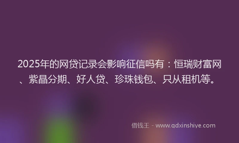 2025年的网贷记录会影响征信吗有：恒瑞财富网、紫晶分期、好人贷、珍珠钱包、只从租机等。