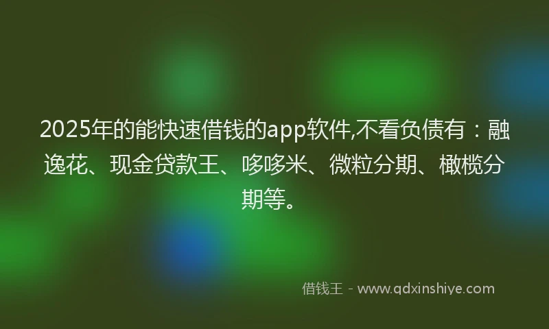 2025年的能快速借钱的app软件,不看负债有：融逸花、现金贷款王、哆哆米、微粒分期、橄榄分期等。