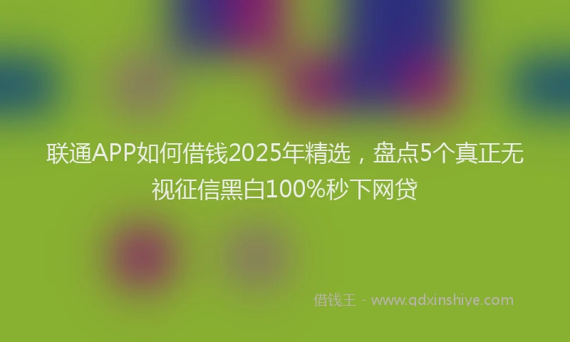 联通APP如何借钱2025年精选，盘点5个真正无视征信黑白100%秒下网贷