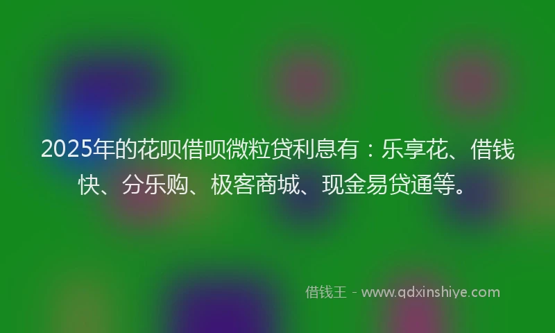 2025年的花呗借呗微粒贷利息有：乐享花、借钱快、分乐购、极客商城、现金易贷通等。