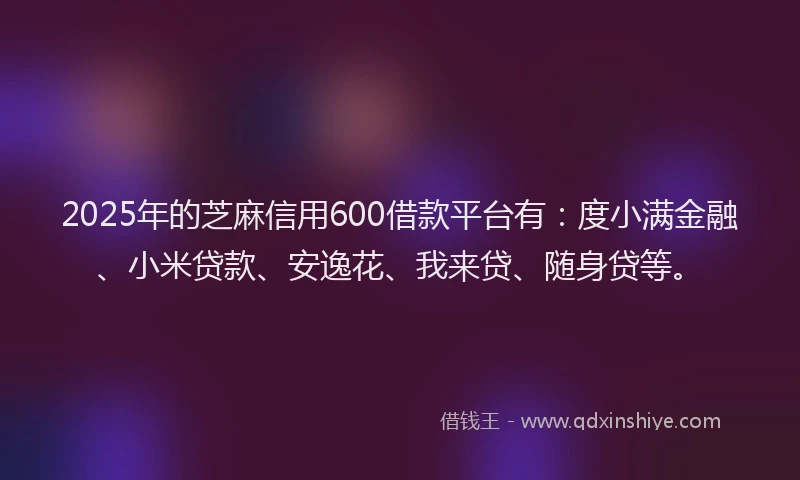 2025年的芝麻信用600借款平台有:度小满金融、小米贷款、安逸花、我来贷、随身贷等。