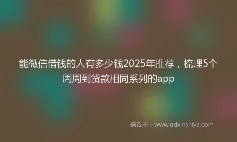 能微信借钱的人有多少钱2025年推荐，梳理5个周周到贷款相同系列的app