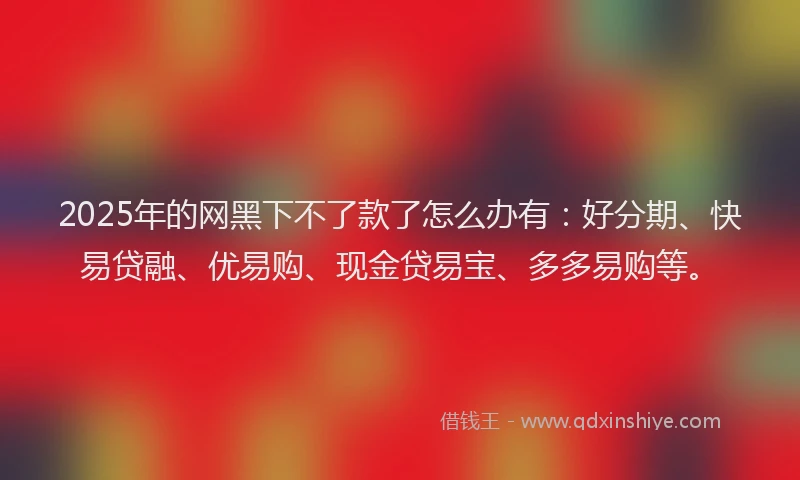 2025年的网黑下不了款了怎么办有：好分期、快易贷融、优易购、现金贷易宝、多多易购等。