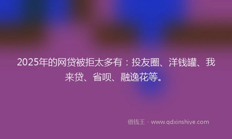 2025年的网贷被拒太多有：投友圈、洋钱罐、我来贷、省呗、融逸花等。
