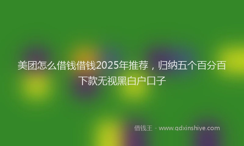 美团怎么借钱借钱2025年推荐，归纳五个百分百下款无视黑白户口子