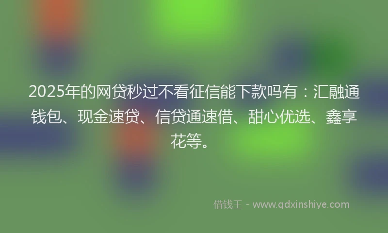 2025年的网贷秒过不看征信能下款吗有：汇融通钱包、现金速贷、信贷通速借、甜心优选、鑫享花等。