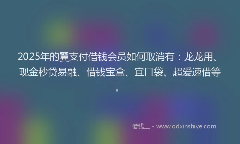 2025年的翼支付借钱会员如何取消有：龙龙用、现金秒贷易融、借钱宝盒、宜口袋、超爱速借等。
