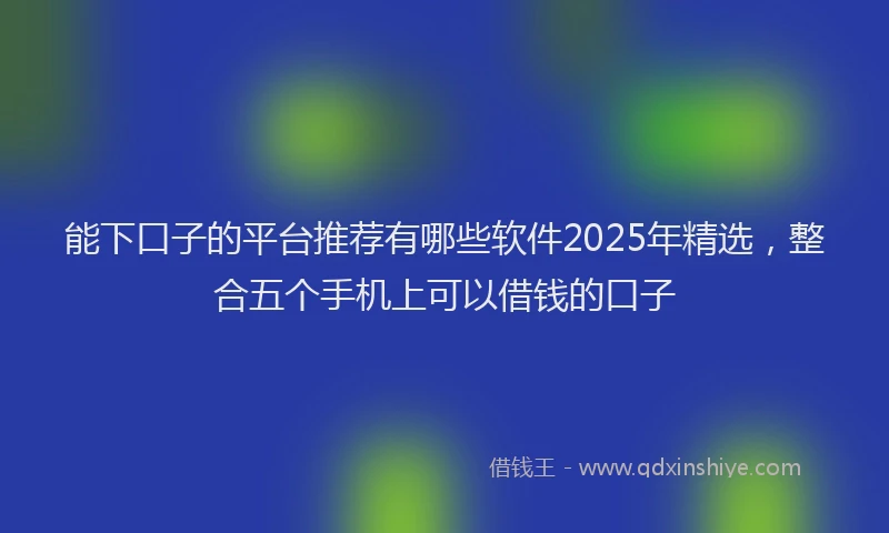 能下口子的平台推荐有哪些软件2025年精选，整合五个手机上可以借钱的口子