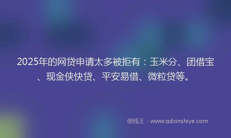 2025年的网贷申请太多被拒有：玉米分、团借宝、现金侠快贷、平安易借、微粒贷等。