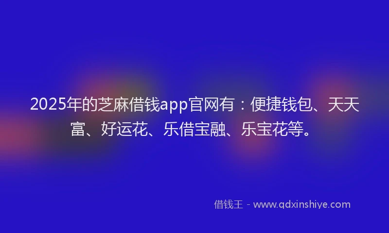 2025年的芝麻借钱app官网有：便捷钱包、天天富、好运花、乐借宝融、乐宝花等。