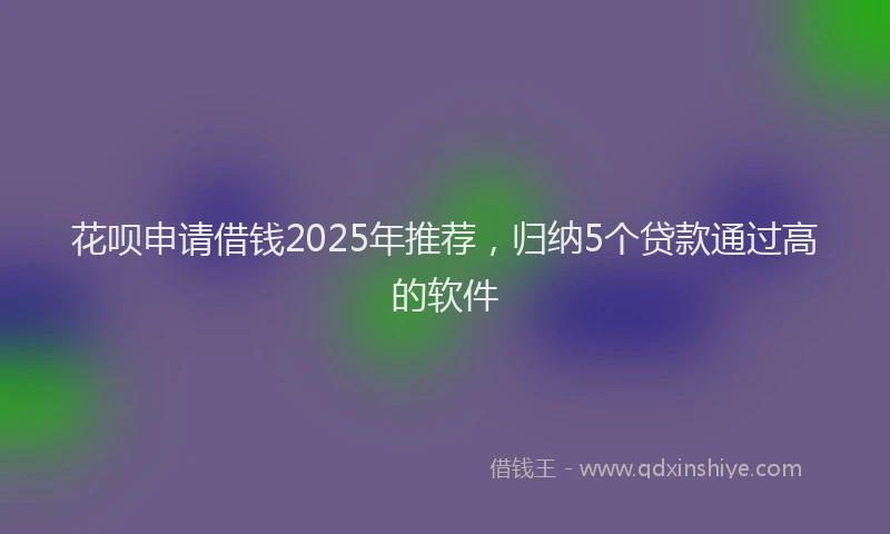 花呗申请借钱2025年推荐，归纳5个贷款通过高的软件