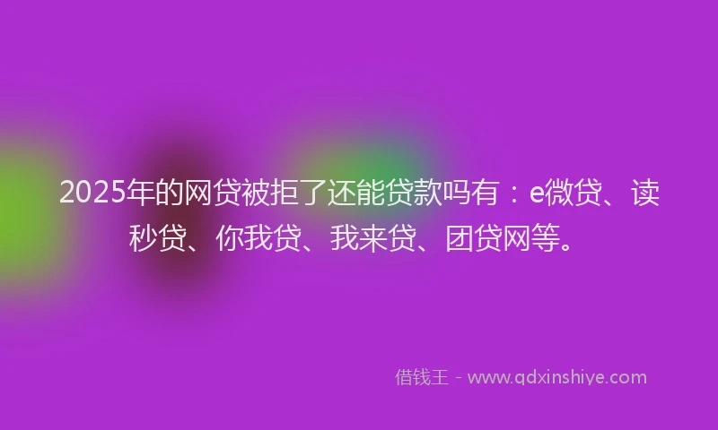 2025年的网贷被拒了还能贷款吗有：e微贷、读秒贷、你我贷、我来贷、团贷网等。