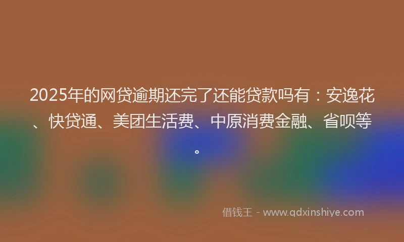 2025年的网贷逾期还完了还能贷款吗有：安逸花、快贷通、美团生活费、中原消费金融、省呗等。