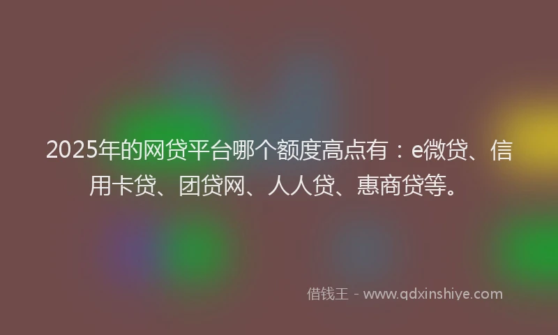 2025年的网贷平台哪个额度高点有：e微贷、信用卡贷、团贷网、人人贷、惠商贷等。