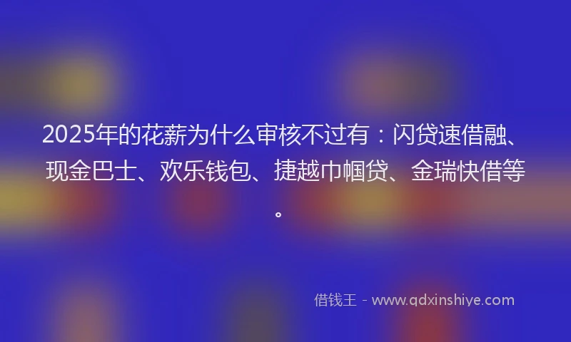 2025年的花薪为什么审核不过有：闪贷速借融、现金巴士、欢乐钱包、捷越巾帼贷、金瑞快借等。