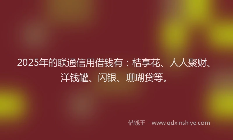 2025年的联通信用借钱有：桔享花、人人聚财、洋钱罐、闪银、珊瑚贷等。