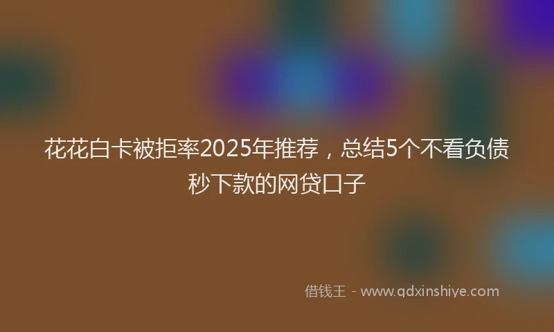 花花白卡被拒率2025年推荐，总结5个不看负债秒下款的网贷口子